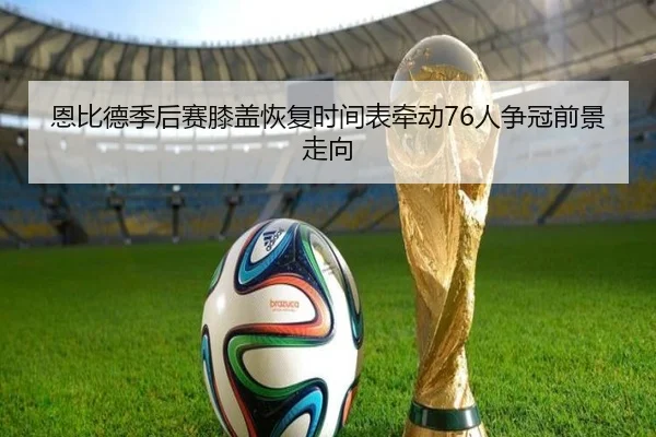 恩比德季后赛膝盖恢复时间表牵动76人争冠前景走向