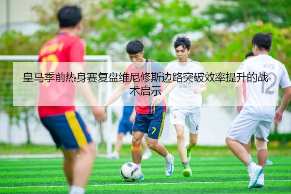 皇马季前热身赛复盘维尼修斯边路突破效率提升的战术启示