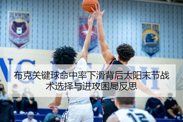 布克关键球命中率下滑背后太阳末节战术选择与进攻困局反思